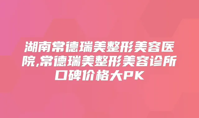 湖南常德瑞美整形美容医院,常德瑞美整形美容诊所口碑价格大PK