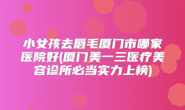 小女孩去唇毛厦门市哪家医院好(厦门美一三医疗美容诊所必当实力上榜)