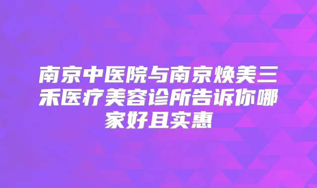 南京中医院与南京焕美三禾医疗美容诊所告诉你哪家好且实惠