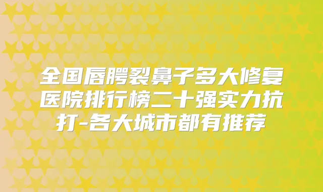全国唇腭裂鼻子多大修复医院排行榜二十强实力抗打-各大城市都有推荐
