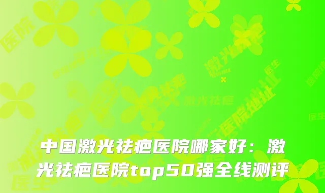 中国激光祛疤医院哪家好:激光祛疤医院top50强全线测评