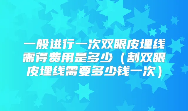 一般进行一次双眼皮埋线需得费用是多少(割双眼皮埋线需要多少钱一次)