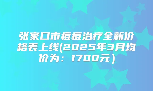 张家口市痘痘全新价格表上线(2025年3月均价为:1700元)