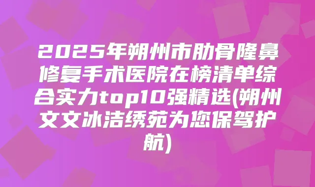 2025年朔州市肋骨隆鼻修复手术医院在榜清单综合实力top10强精选(朔州文文冰洁绣苑为您保驾护航)