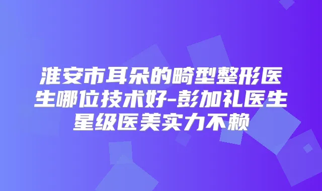 淮安市耳朵的畸型整形医生哪位技术好-彭加礼医生星级医美实力不赖