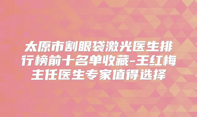太原市割眼袋激光医生排行榜前十名单收藏-王红梅主任医生专家值得选择