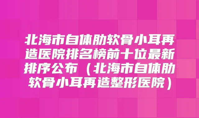 北海市自体肋软骨小耳再造医院排名榜前十位新排序公布（北海市自体肋软骨小耳再造整形医院）