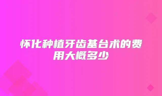 怀化种植牙齿基台术的费用大概多少