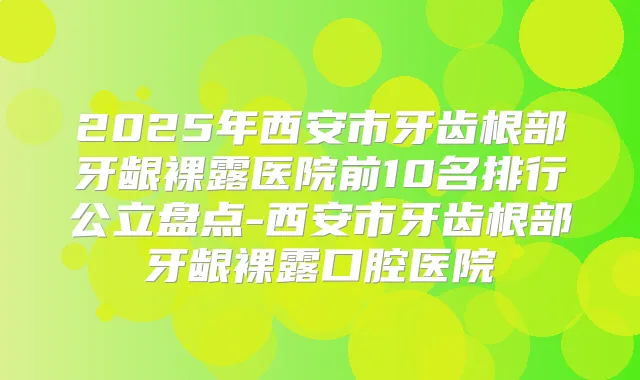 2025年西安市牙齿根部牙龈裸露医院前10名排行公立盘点-西安市牙齿根部牙龈裸露口腔医院