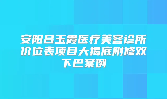 安阳吕玉霞医疗美容诊所价位表项目大揭底附修双下巴案例