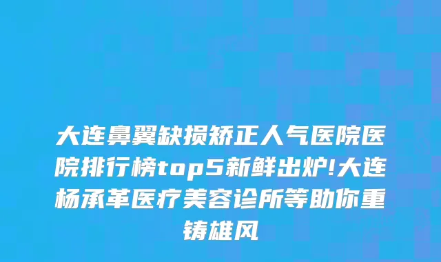大连鼻翼缺损矫正人气医院医院排行榜top5新鲜出炉!大连杨承革医疗美容诊所等助你重铸雄风
