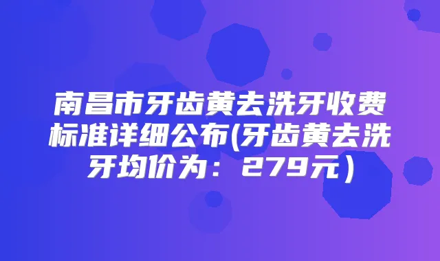 南昌市牙齿黄去洗牙收费标准详细公布(牙齿黄去洗牙均价为:279元)