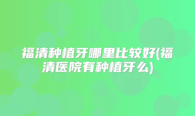 福清种植牙哪里比较好(福清医院有种植牙么)