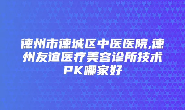 德州市德城区中医医院,德州友谊医疗美容诊所技术PK哪家好