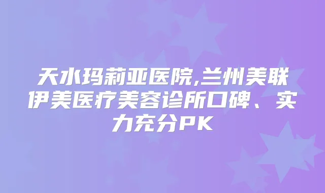 天水玛莉亚医院,兰州美联伊美医疗美容诊所口碑、实力充分PK