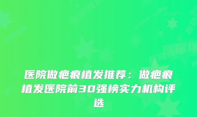 医院做疤痕植发推荐:做疤痕植发医院前30强榜实力机构评选