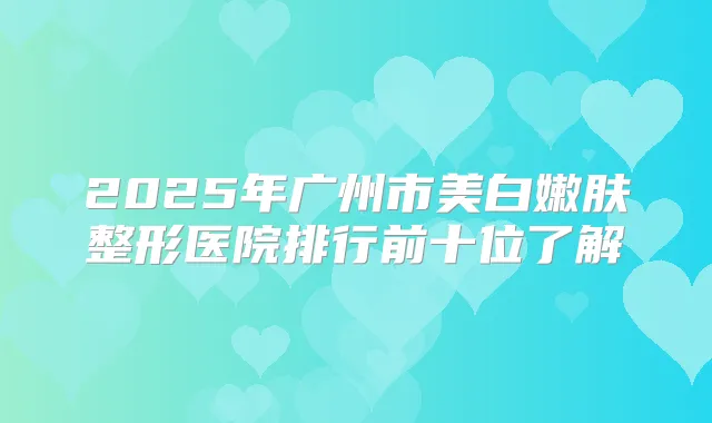 2025年广州市美白嫩肤整形医院排行前十位了解