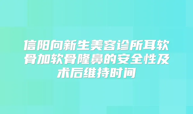 信阳向新生美容诊所耳软骨加软骨隆鼻的安全性及术后维持时间