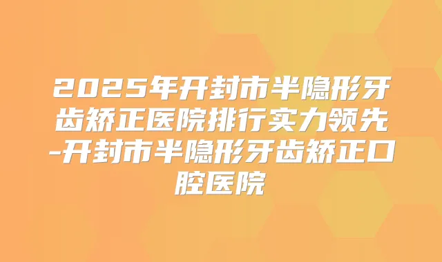 2025年开封市半隐形牙齿矫正医院排行实力领先-开封市半隐形牙齿矫正口腔医院