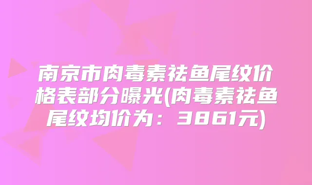 南京市祛鱼尾纹价格表部分曝光(祛鱼尾纹均价为：3861元)