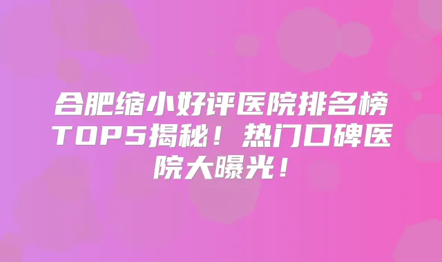 合肥缩小好评医院排名榜TOP5揭秘！热门口碑医院大曝光！