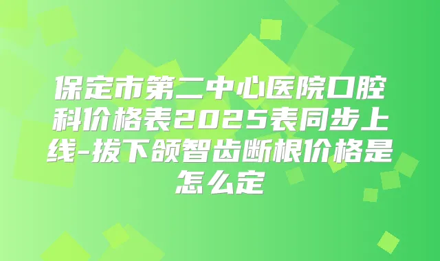 保定市第二中心医院口腔科价格表2025表同步上线-拔下颌智齿断根价格是怎么定