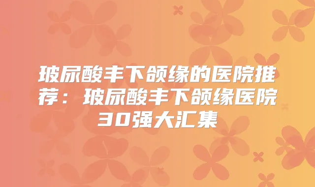 玻尿酸丰下颌缘的医院推荐:玻尿酸丰下颌缘医院30强大汇集