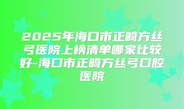 2025年海口市正畸方丝弓医院上榜清单哪家比较好-海口市正畸方丝弓口腔医院