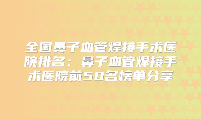全国鼻子血管焊接手术医院排名:鼻子血管焊接手术医院前50名榜单分享
