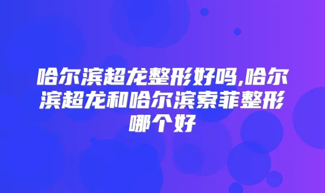哈尔滨超龙整形好吗,哈尔滨超龙和哈尔滨索菲整形哪个好
