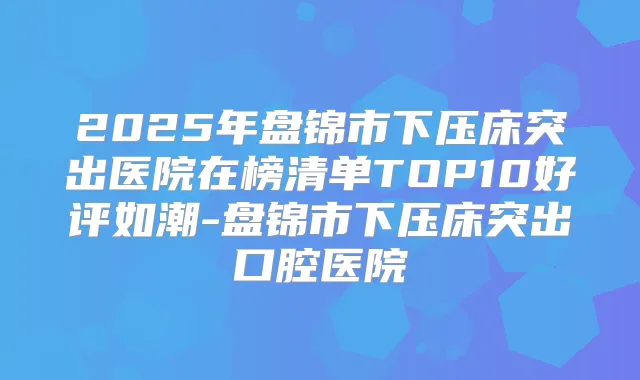 2025年盘锦市下压床突出医院在榜清单TOP10好评如潮-盘锦市下压床突出口腔医院