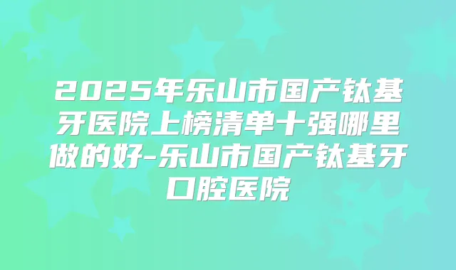 2025年乐山市国产钛基牙医院上榜清单十强哪里做的好-乐山市国产钛基牙口腔医院
