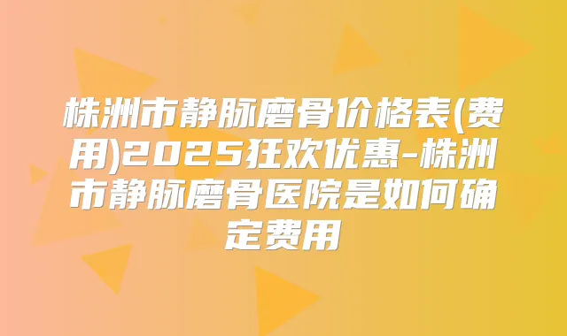 株洲市静脉磨骨价格表(费用)2025狂欢优惠-株洲市静脉磨骨医院是如何确定费用