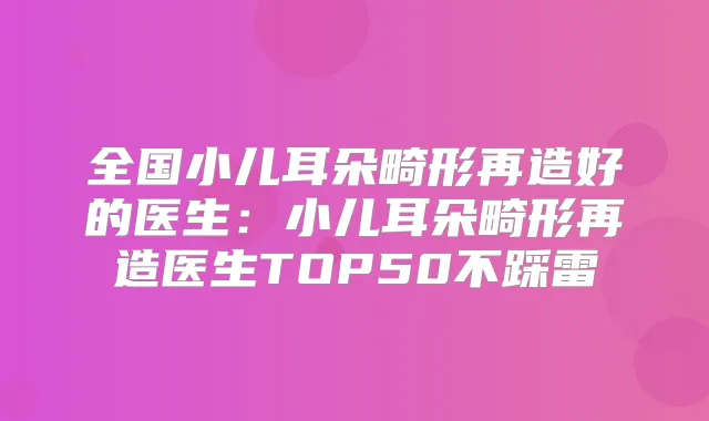 全国小儿耳朵畸形再造好的医生：小儿耳朵畸形再造医生TOP50不踩雷