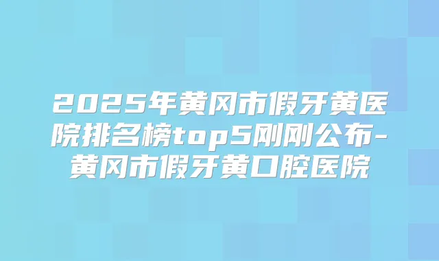 2025年黄冈市假牙黄医院排名榜top5刚刚公布-黄冈市假牙黄口腔医院