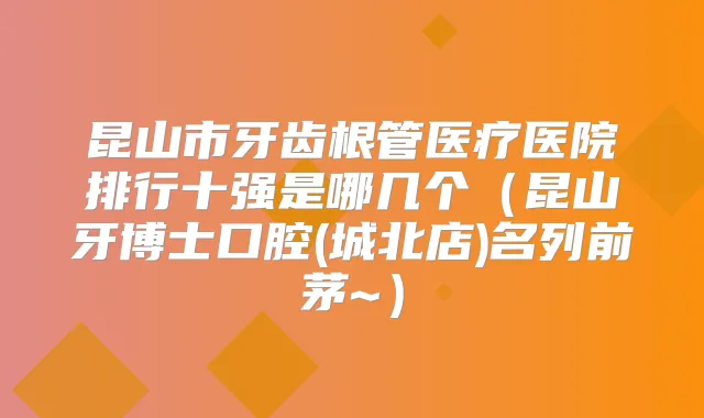 昆山市牙齿根管医疗医院排行十强是哪几个(昆山牙博士口腔(城北店)名列前茅~)