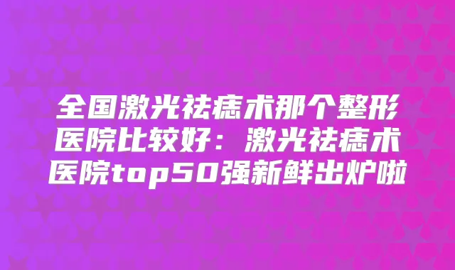 全国激光祛痣术那个整形医院比较好:激光祛痣术医院top50强新鲜出炉啦