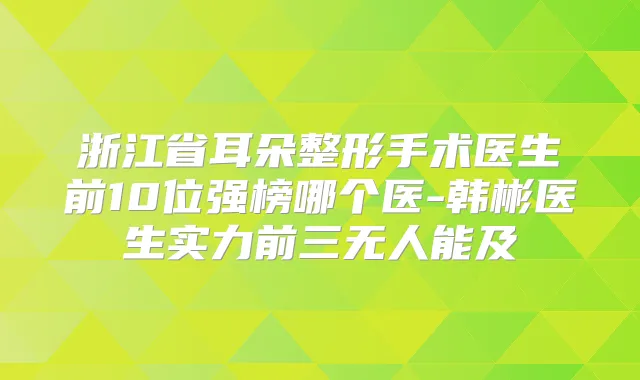 浙江省耳朵整形手术医生前10位强榜哪个医-韩彬医生实力前三无人能及