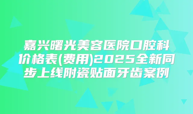 嘉兴曙光美容医院口腔科价格表(费用)2025全新同步上线附瓷贴面牙齿案例