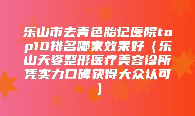 乐山市去青色胎记医院top10排名哪家效果好（乐山天姿整形医疗美容诊所凭实力口碑获得大众认可）