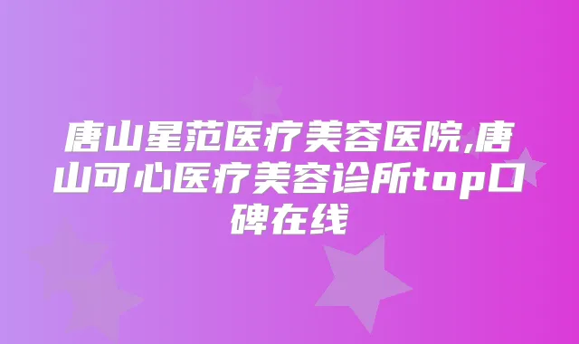 唐山星范医疗美容医院,唐山可心医疗美容诊所top口碑在线