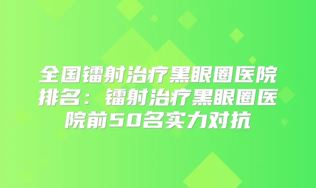 全国镭射黑眼圈医院排名:镭射黑眼圈医院前50名实力对抗