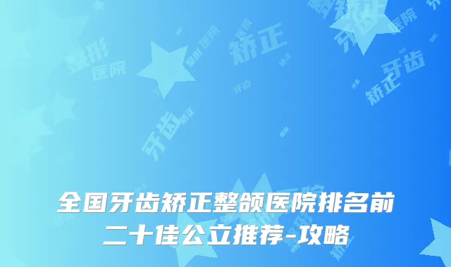 全国牙齿矫正整颌医院排名前二十佳公立推荐-攻略