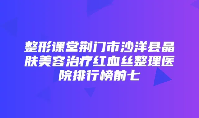 整形课堂荆门市沙洋县晶肤美容红血丝整理医院排行榜前七