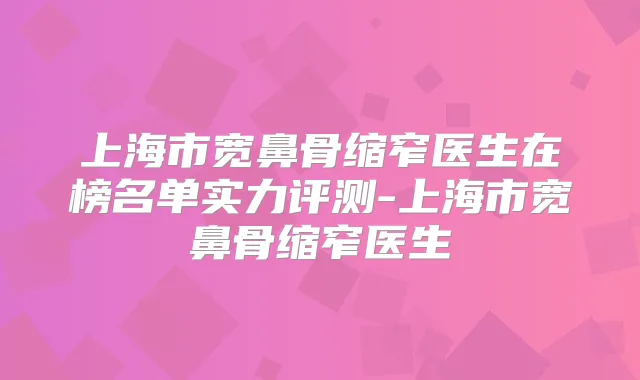 上海市宽鼻骨缩窄医生在榜名单实力评测-上海市宽鼻骨缩窄医生