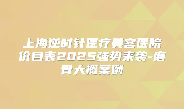 上海逆时针医疗美容医院价目表2025强势来袭-磨骨大概案例