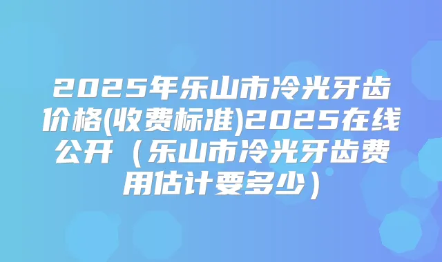 2025年乐山市冷光牙齿价格(收费标准)2025在线公开（乐山市冷光牙齿费用估计要多少）
