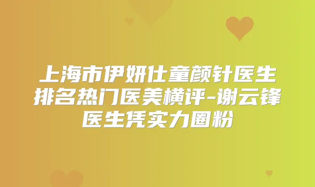 上海市伊妍仕童颜针医生排名热门医美横评-谢云锋医生凭实力圈粉