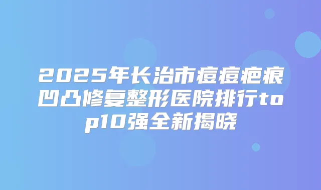 2025年长治市痘痘疤痕凹凸修复整形医院排行top10强全新揭晓
