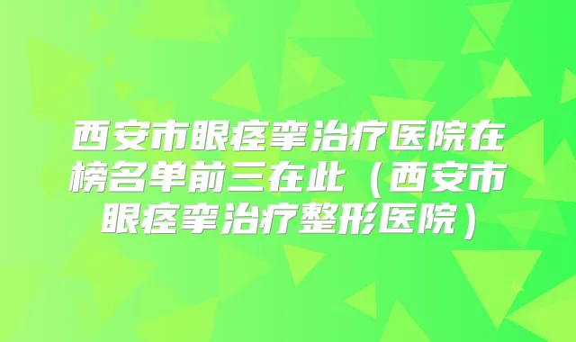 西安市眼痉挛医院在榜名单前三在此（西安市眼痉挛整形医院）